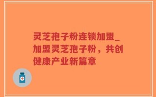 灵芝孢子粉连锁加盟_加盟灵芝孢子粉，共创健康产业新篇章
