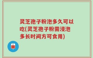 灵芝孢子粉泡多久可以吃(灵芝孢子粉需浸泡多长时间方可食用)