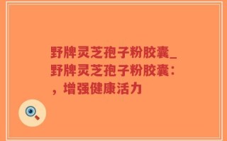 野牌灵芝孢子粉胶囊_野牌灵芝孢子粉胶囊：，增强健康活力