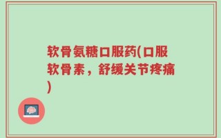 软骨氨糖口服药(口服软骨素，舒缓关节疼痛)