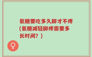 氨糖要吃多久脚才不疼(氨糖减轻脚疼需要多长时间？)
