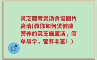 灵芝鹿茸煲汤食谱图片高清(教你如何煲健康营养的灵芝鹿茸汤，简单易学，营养丰富！)