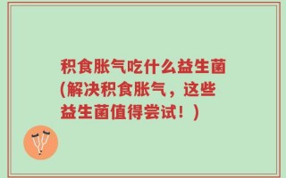 积食胀气吃什么益生菌(解决积食胀气，这些益生菌值得尝试！)