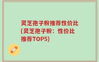 灵芝孢子粉推荐性价比(灵芝孢子粉：性价比推荐TOP5)