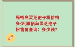 雁栖岛灵芝孢子粉价格多少(雁栖岛灵芝孢子粉售价查询：多少钱？