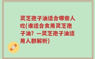 灵芝孢子油适合哪些人吃(谁适合食用灵芝孢子油？—灵芝孢子油适用人群解析)