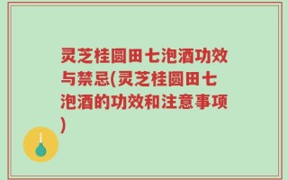 灵芝桂圆田七泡酒功效与禁忌(灵芝桂圆田七泡酒的功效和注意事项)
