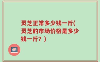 灵芝正常多少钱一斤(灵芝的市场价格是多少钱一斤？)