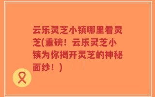 云乐灵芝小镇哪里看灵芝(重磅！云乐灵芝小镇为你揭开灵芝的神秘面纱！)