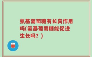 氨基葡萄糖有长高作用吗(氨基葡萄糖能促进生长吗？)