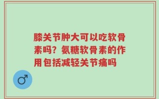 膝关节肿大可以吃软骨素吗？氨糖软骨素的作用包括减轻关节痛吗