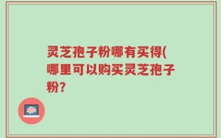 灵芝孢子粉哪有买得(哪里可以购买灵芝孢子粉？