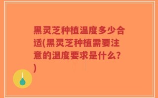黑灵芝种植温度多少合适(黑灵芝种植需要注意的温度要求是什么？)