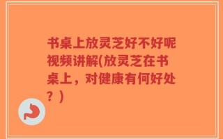 书桌上放灵芝好不好呢视频讲解(放灵芝在书桌上，对健康有何好处？)