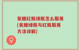 氨糖红瓶绿瓶怎么服用(氨糖绿瓶与红瓶服用方法详解)