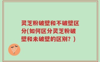 灵芝粉破壁和不破壁区分(如何区分灵芝粉破壁和未破壁的区别？)