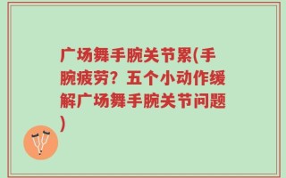 广场舞手腕关节累(手腕疲劳？五个小动作缓解广场舞手腕关节问题)