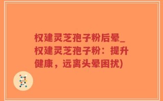 权建灵芝孢子粉后晕_权建灵芝孢子粉：提升健康，远离头晕困扰)