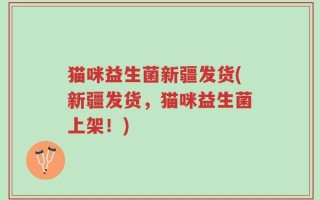 猫咪益生菌新疆发货(新疆发货，猫咪益生菌上架！)