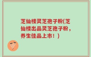 芝仙楼灵芝孢子粉(芝仙楼出品灵芝孢子粉，养生佳品上市！)