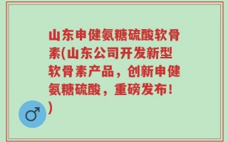 山东申健氨糖硫酸软骨素(山东公司开发新型软骨素产品，创新申健氨糖硫酸，重磅发布！)