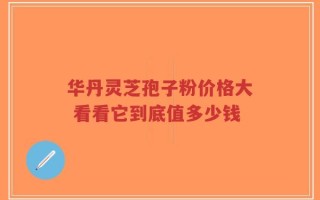 华丹灵芝孢子粉价格大 看看它到底值多少钱