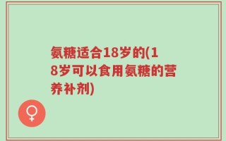 氨糖适合18岁的(18岁可以食用氨糖的营养补剂)