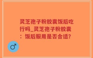灵芝孢子粉胶囊饭后吃行吗_灵芝孢子粉胶囊：饭后服用是否合适？