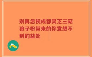别再忽视成都灵芝三萜孢子粉带来的你意想不到的益处
