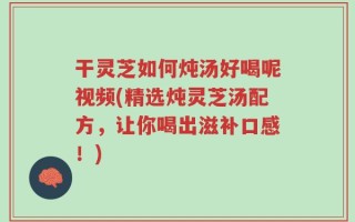 干灵芝如何炖汤好喝呢视频(精选炖灵芝汤配方，让你喝出滋补口感！)