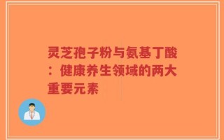 灵芝孢子粉与氨基丁酸：健康养生领域的两大重要元素
