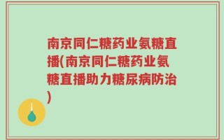 南京同仁糖药业氨糖直播(南京同仁糖药业氨糖直播助力糖尿病防治)