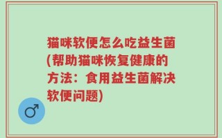猫咪软便怎么吃益生菌(帮助猫咪恢复健康的方法：食用益生菌解决软便问题)