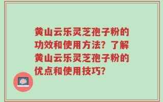 黄山云乐灵芝孢子粉的功效和使用方法？了解黄山云乐灵芝孢子粉的优点和使用技巧？