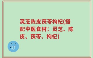 灵芝陈皮茯苓枸杞(搭配中医食材：灵芝、陈皮、茯苓、枸杞)