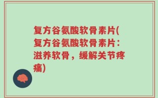 复方谷氨酸软骨素片(复方谷氨酸软骨素片：滋养软骨，缓解关节疼痛)