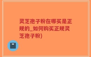 灵芝孢子粉在哪买是正规的_如何购买正规灵芝孢子粉)
