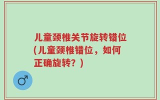 儿童颈椎关节旋转错位(儿童颈椎错位，如何正确旋转？)
