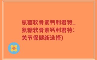 氨糖软骨素钙利君特_氨糖软骨素钙利君特：关节保健新选择)