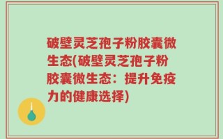 破壁灵芝孢子粉胶囊微生态(破壁灵芝孢子粉胶囊微生态：提升免疫力的健康选择)
