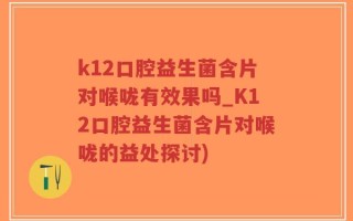 k12口腔益生菌含片对喉咙有效果吗_K12口腔益生菌含片对喉咙的益处探讨)