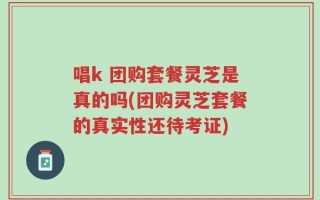 唱k 团购套餐灵芝是真的吗(团购灵芝套餐的真实性还待考证)