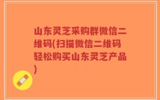 山东灵芝采购群微信二维码(扫描微信二维码轻松购买山东灵芝产品)