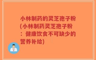 小林制药的灵芝孢子粉(小林制药灵芝孢子粉：健康饮食不可缺少的营养补给)