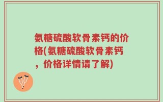 氨糖硫酸软骨素钙的价格(氨糖硫酸软骨素钙，价格详情请了解)