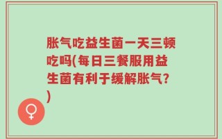 胀气吃益生菌一天三顿吃吗(每日三餐服用益生菌有利于缓解胀气？)