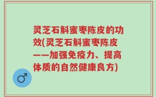 灵芝石斛蜜枣陈皮的功效(灵芝石斛蜜枣陈皮——加强免疫力、提高体质的自然健康良方)
