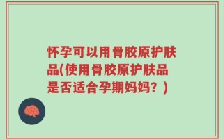 怀孕可以用骨胶原护肤品(使用骨胶原护肤品是否适合孕期妈妈？)