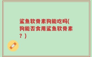 鲨鱼软骨素狗能吃吗(狗能否食用鲨鱼软骨素？)