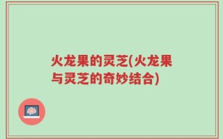 火龙果的灵芝(火龙果与灵芝的奇妙结合)